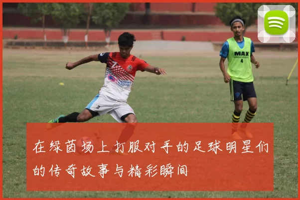 在绿茵场上打服对手的足球明星们的传奇故事与精彩瞬间