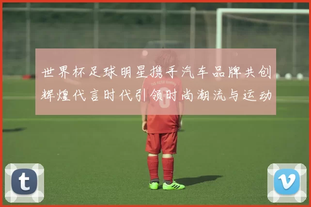 世界杯足球明星携手汽车品牌共创辉煌代言时代引领时尚潮流与运动精神