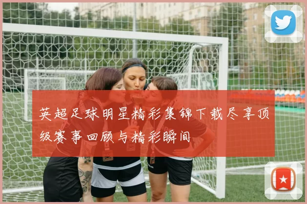 英超足球明星精彩集锦下载尽享顶级赛事回顾与精彩瞬间