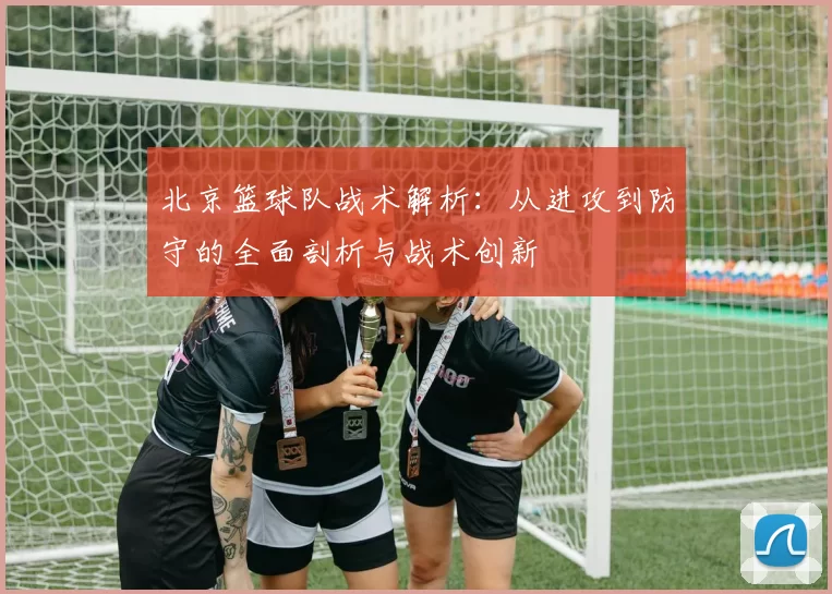 北京篮球队战术解析：从进攻到防守的全面剖析与战术创新