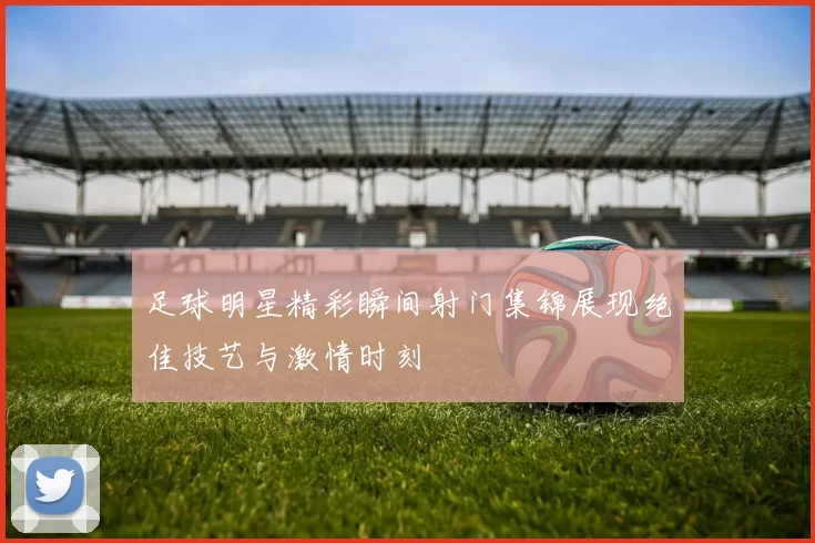 足球明星精彩瞬间射门集锦展现绝佳技艺与激情时刻