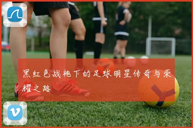 黑红色战袍下的足球明星传奇与荣耀之路