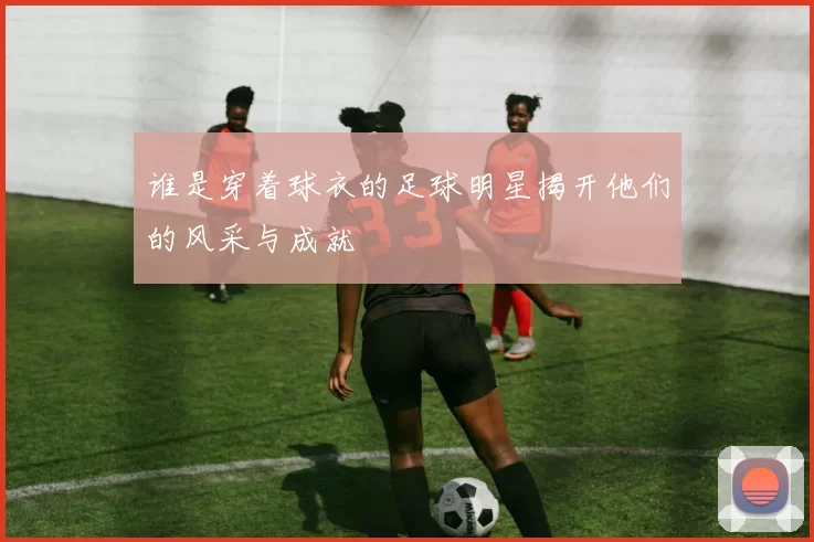 谁是穿着球衣的足球明星揭开他们的风采与成就