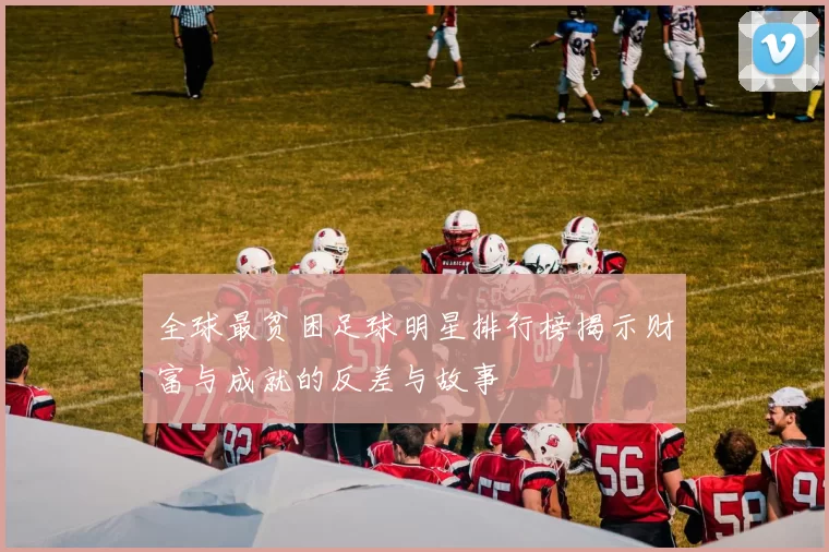 全球最贫困足球明星排行榜揭示财富与成就的反差与故事
