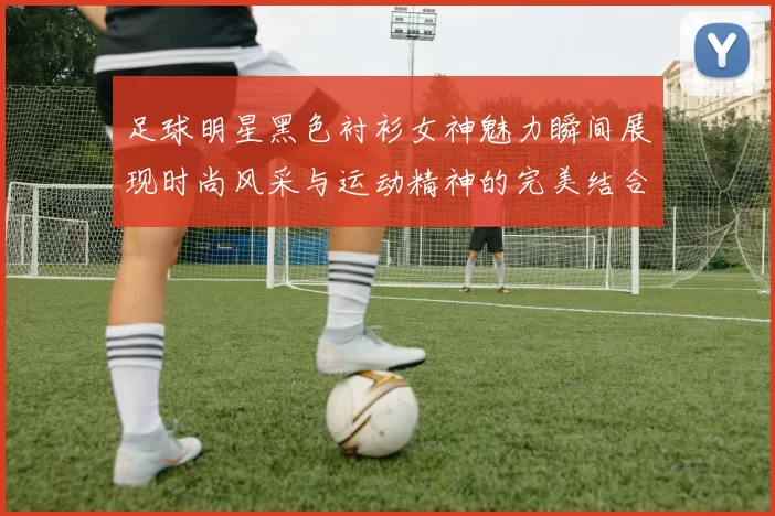 足球明星黑色衬衫女神魅力瞬间展现时尚风采与运动精神的完美结合