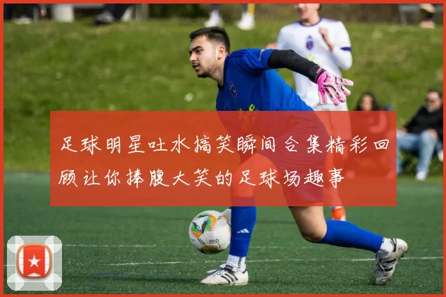 足球明星吐水搞笑瞬间合集精彩回顾让你捧腹大笑的足球场趣事
