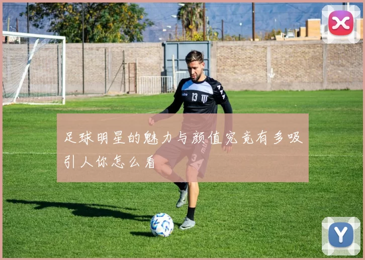 足球明星的魅力与颜值究竟有多吸引人你怎么看