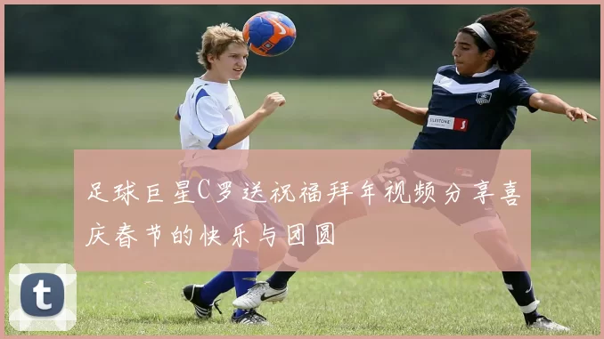 足球巨星C罗送祝福拜年视频分享喜庆春节的快乐与团圆