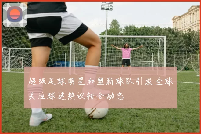 超级足球明星加盟新球队引发全球关注球迷热议转会动态