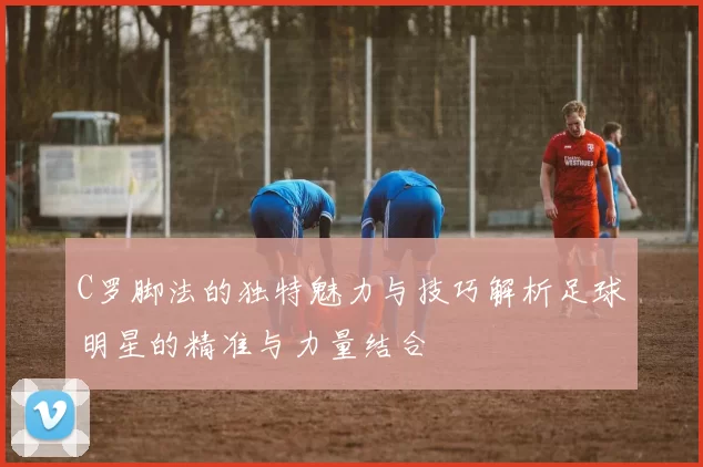 C罗脚法的独特魅力与技巧解析足球明星的精准与力量结合
