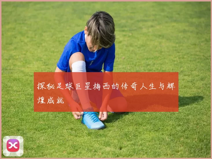 探秘足球巨星梅西的传奇人生与辉煌成就