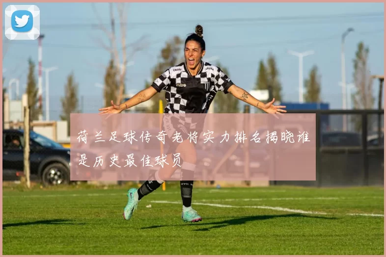 荷兰足球传奇老将实力排名揭晓谁是历史最佳球员