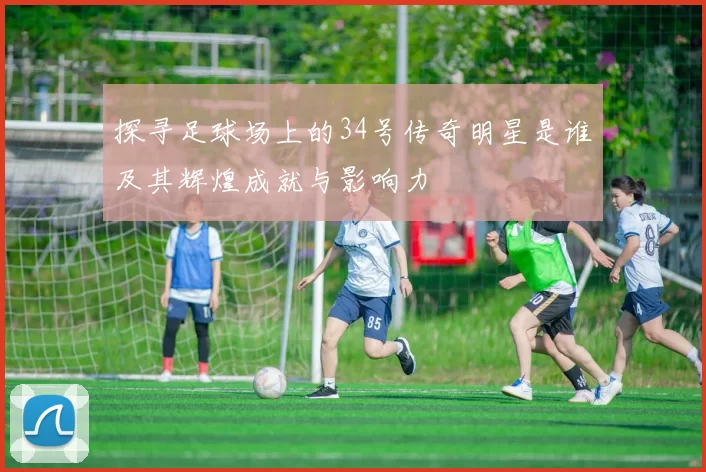 探寻足球场上的34号传奇明星是谁及其辉煌成就与影响力
