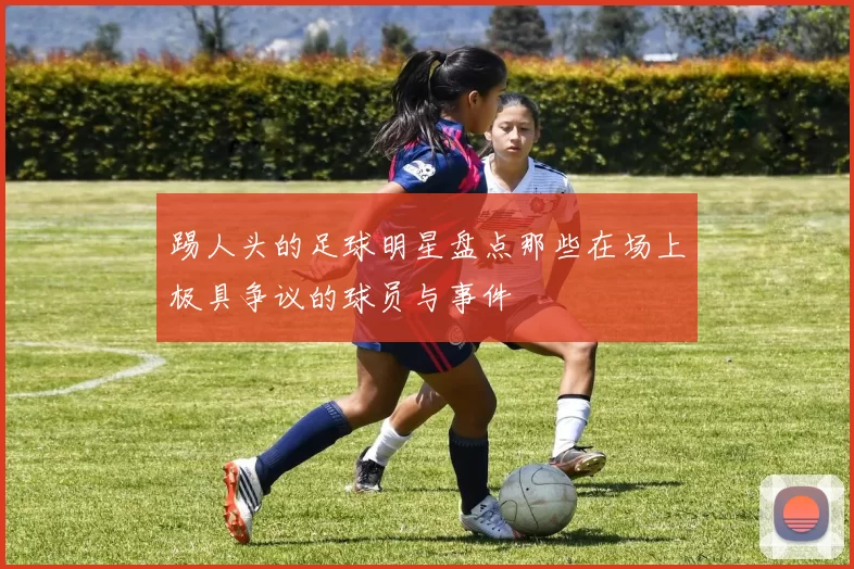 踢人头的足球明星盘点那些在场上极具争议的球员与事件