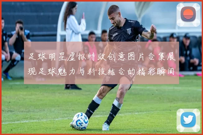 足球明星虚拟特效创意图片合集展现足球魅力与科技结合的精彩瞬间