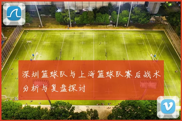 深圳篮球队与上海篮球队赛后战术分析与复盘探讨