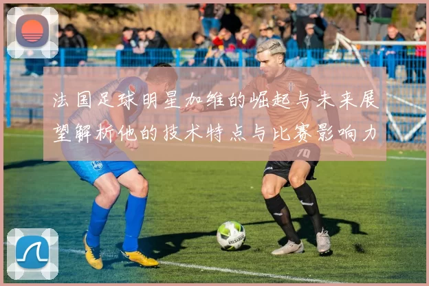 法国足球明星加维的崛起与未来展望解析他的技术特点与比赛影响力