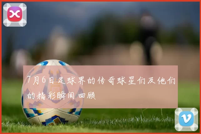 7月6日足球界的传奇球星们及他们的精彩瞬间回顾
