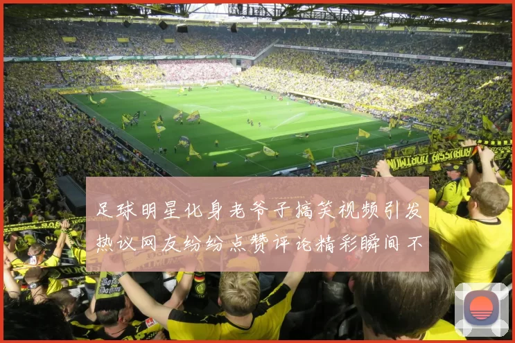 足球明星化身老爷子搞笑视频引发热议网友纷纷点赞评论精彩瞬间不容错过