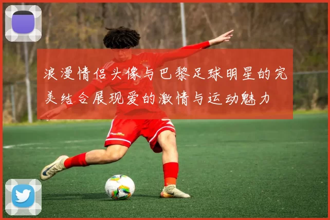 浪漫情侣头像与巴黎足球明星的完美结合展现爱的激情与运动魅力