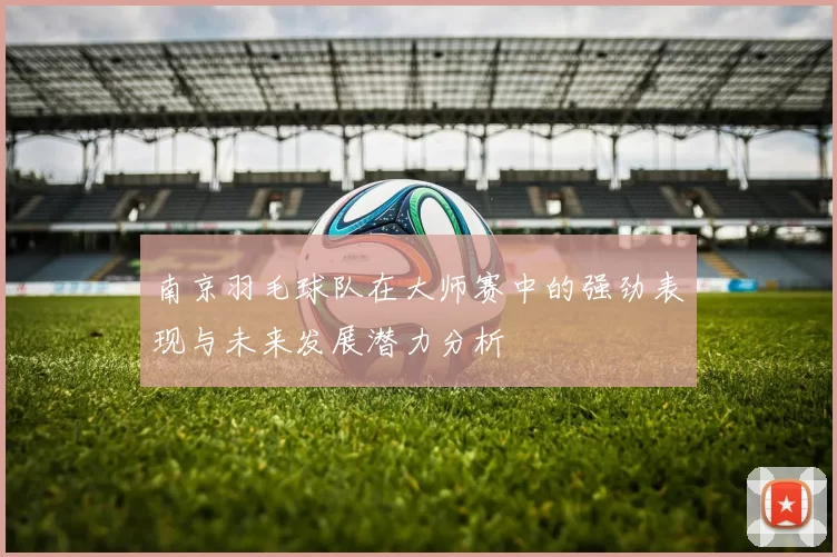 南京羽毛球队在大师赛中的强劲表现与未来发展潜力分析