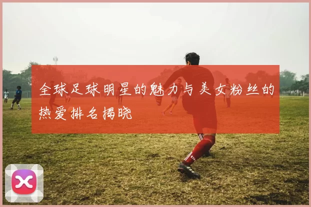 全球足球明星的魅力与美女粉丝的热爱排名揭晓