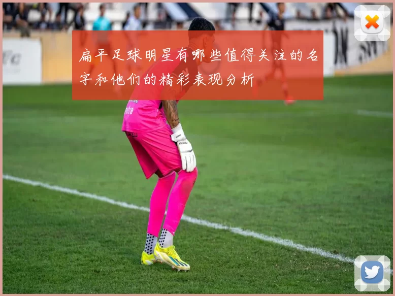 扁平足球明星有哪些值得关注的名字和他们的精彩表现分析