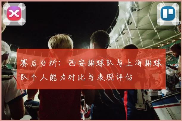 赛后分析：西安排球队与上海排球队个人能力对比与表现评估
