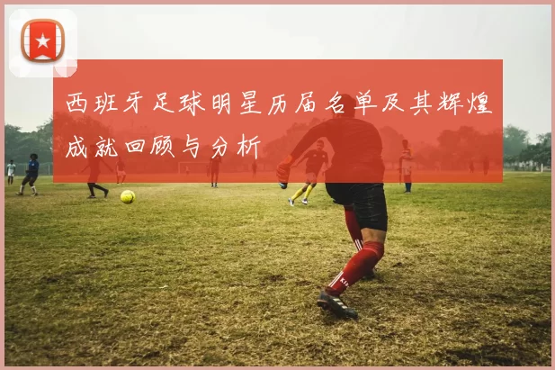西班牙足球明星历届名单及其辉煌成就回顾与分析