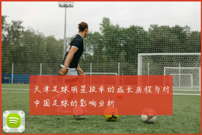 天津足球明星段举的成长历程与对中国足球的影响分析