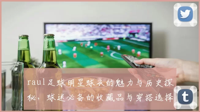 raul足球明星球衣的魅力与历史探秘，球迷必备的收藏品与穿搭选择
