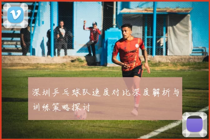 深圳乒乓球队速度对比深度解析与训练策略探讨